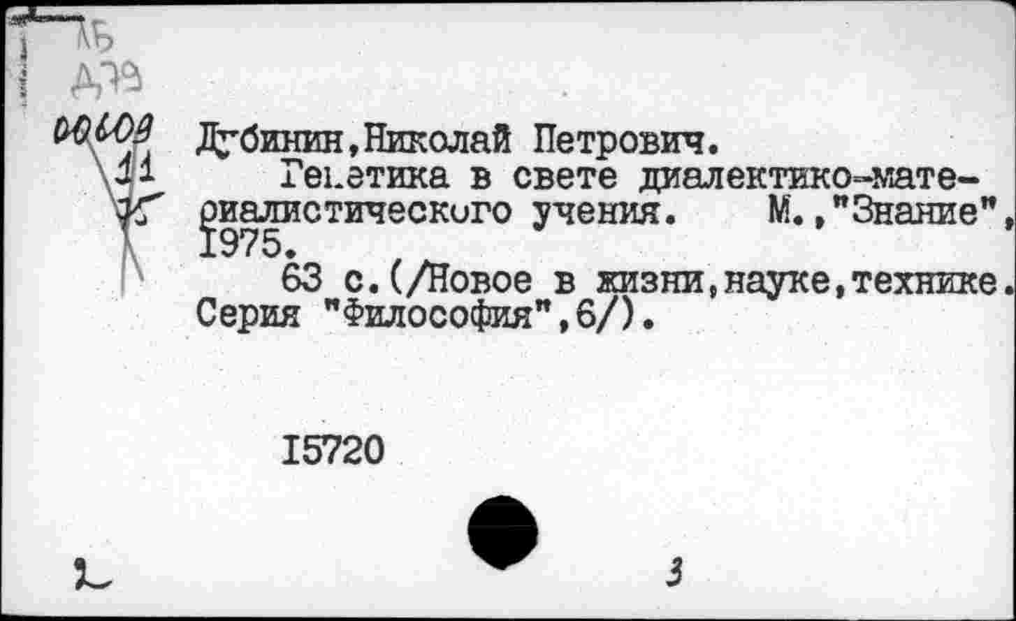 ﻿№ Дубинин, Николай Петрович.
М Генетика в свете диалектико-мате-уГ ^иалистическиго учения. М.»"Знание"
63 с.(/Новое в жизни,науке,технике Серия "Философия",6/).
15720